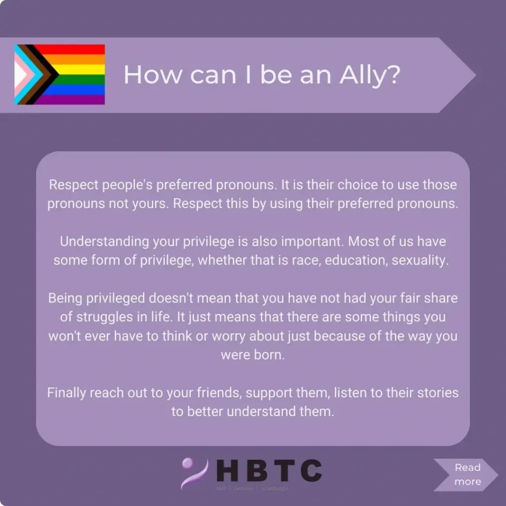 How can I be an ally? Respect others preferred pronouns. It is their choice to use those pronouns, not yours. Respect this by using their preferred pronouns. Understanding your privilege is also important. Most of us have some form of privilege, whether that is race, education or sexuality. Being privileged doesn't mean you haven't had your fair share of struggles in life, it just means that there are some things you won't ever have to think or worry about just because of the way you were born. Finally, reach out to your friends. Support them, listen to their stories to better understand them.